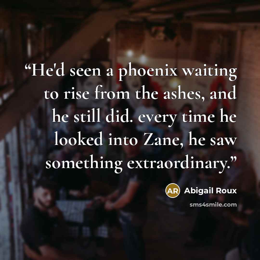 “He'd seen a phoenix waiting to rise from the ashes, and he still did. every time he looked into Zane, he saw something extraordinary.” quote by Abigail Roux