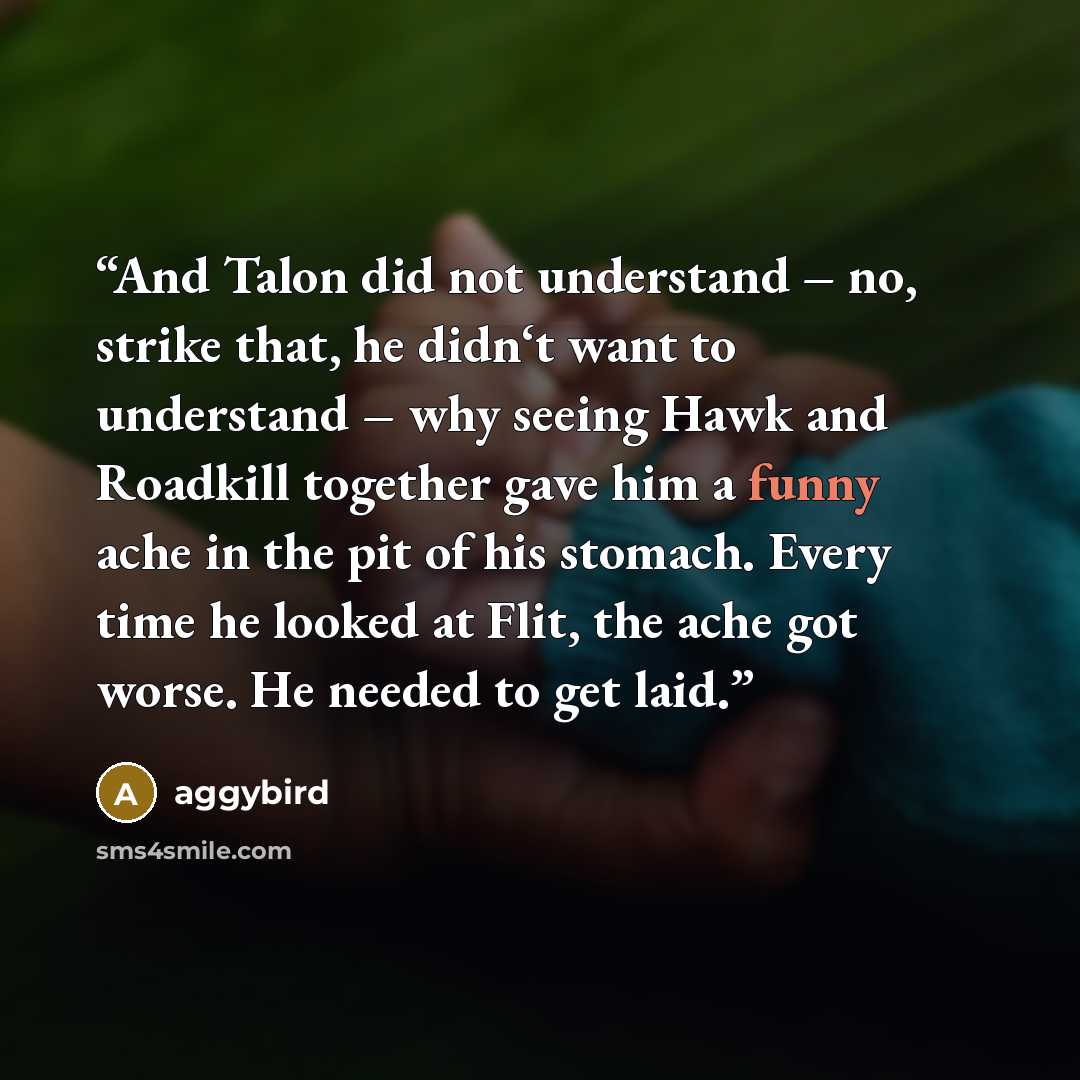 “And Talon did not understand – no, strike that, he didn‘t want to understand – why seeing Hawk and Roadkill together gave him a funny ache in the pit of his stomach. Every time he looked at Flit, the ache got worse. He needed to get laid.” quote by aggybird