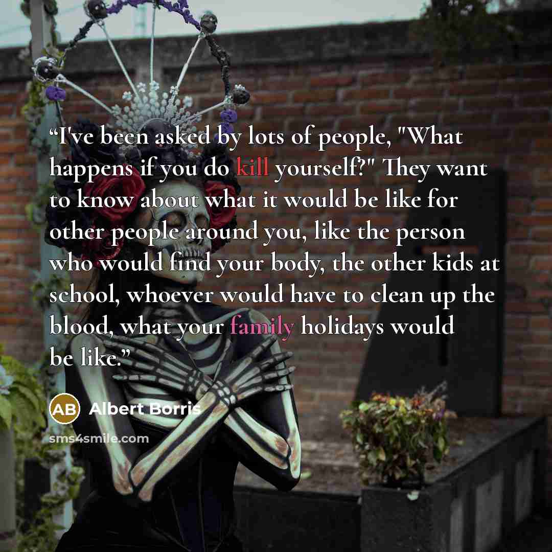“I've been asked by lots of people, "What happens if you do kill yourself?" They want to know about what it would be like for other people around you, like the person who would find your body, the other kids at school, whoever would have to clean up the blood, what your family holidays would be like.” quote by Albert Borris