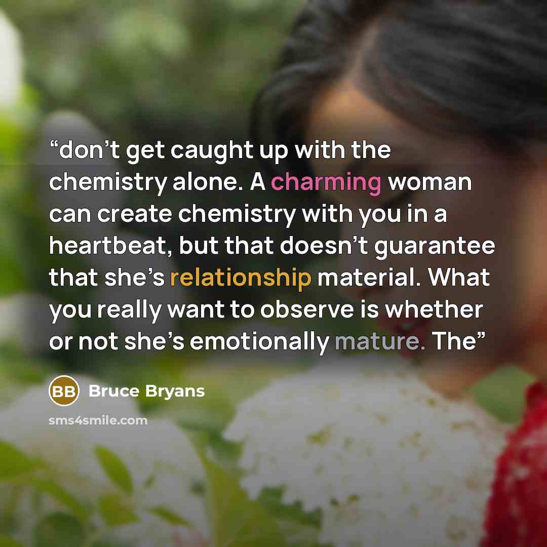 “don’t get caught up with the chemistry alone. A charming woman can create chemistry with you in a heartbeat, but that doesn’t guarantee that she’s relationship material. What you really want to observe is whether or not she’s emotionally mature. The” quote by Bruce Bryans