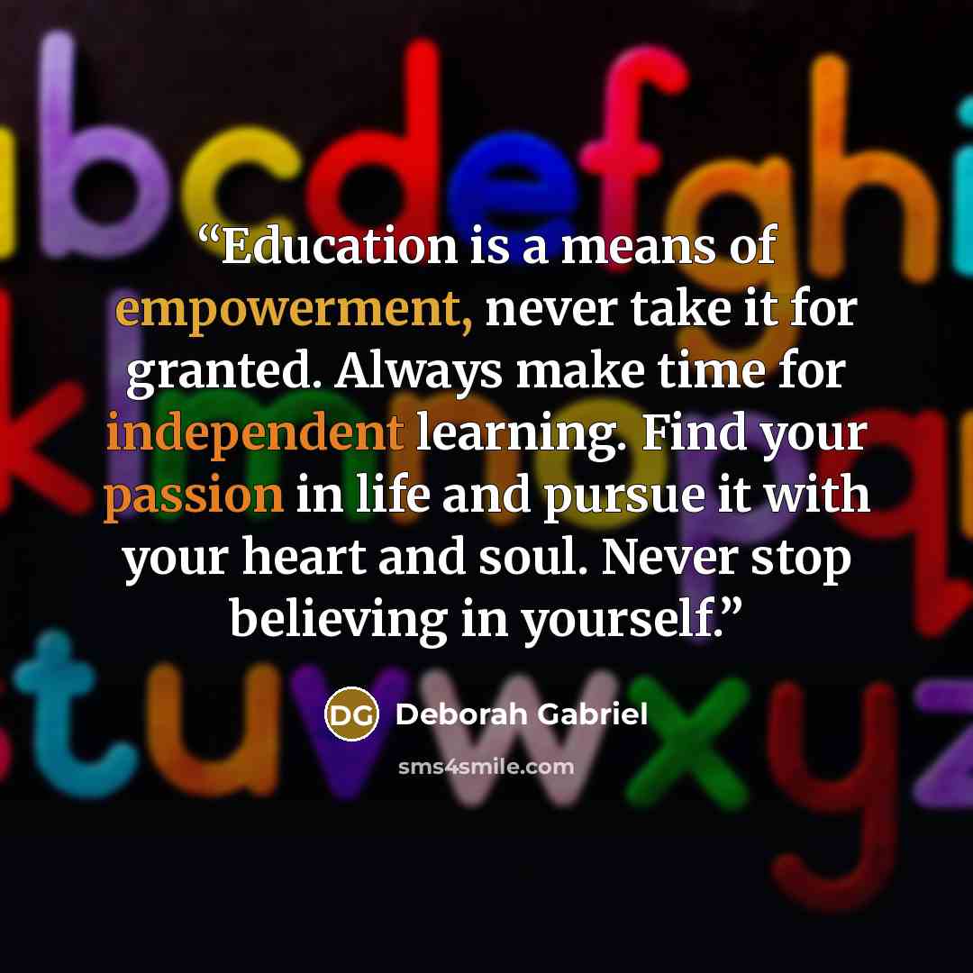 “Education is a means of empowerment, never take it for granted. Always make time for independent learning. Find your passion in life and pursue it with your heart and soul. Never stop believing in yourself.” quote by Deborah Gabriel