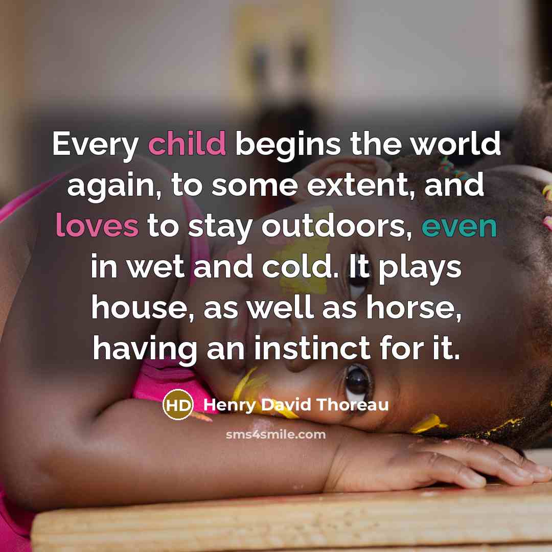 “Every child begins the world again, to some extent, and loves to stay outdoors, even in wet and cold. It plays house, as well as horse, having an instinct for it.” quote by Henry David Thoreau