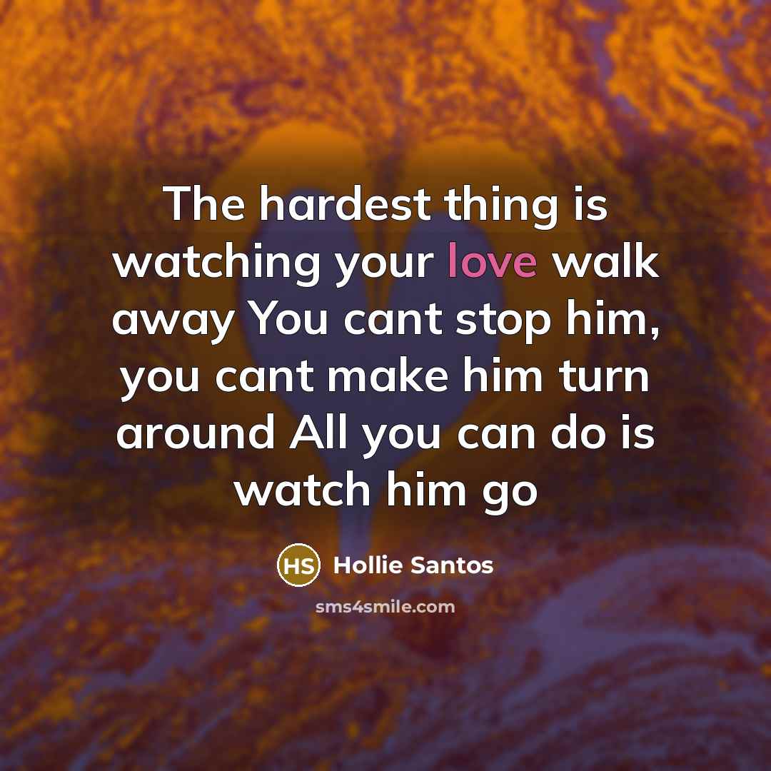 “The hardest thing is watching your love walk away You cant stop him, you cant make him turn around All you can do is watch him go” quote by Hollie Santos