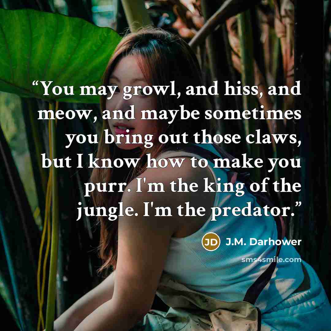 “You may growl, and hiss, and meow, and maybe sometimes you bring out those claws, but I know how to make you purr. I'm the king of the jungle. I'm the predator.” quote by J.M. Darhower