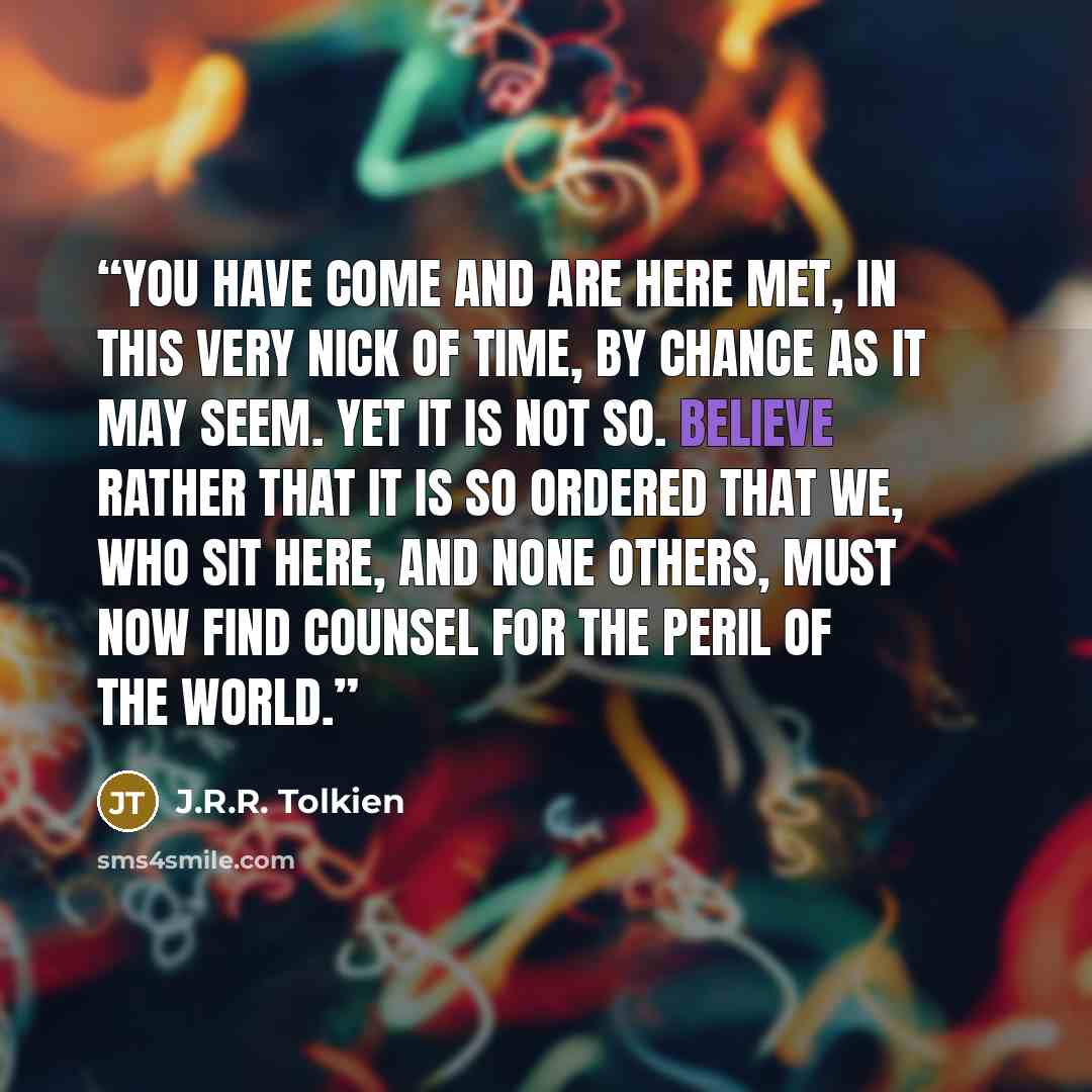 “You have come and are here met, in this very nick of time, by chance as it may seem. Yet it is not so. Believe rather that it is so ordered that we, who sit here, and none others, must now find counsel for the peril of the world.” quote by J.R.R. Tolkien