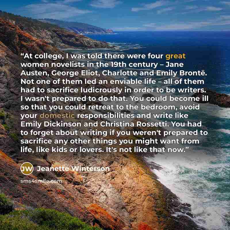 “At college, I was told there were four great women novelists in the 19th century – Jane Austen, George Eliot, Charlotte and Emily Brontë. Not one of them led an enviable life – all of them had to sacrifice ludicrously in order to be writers. I wasn't prepared to do that. You could become ill so…” quote by Jeanette Winterson