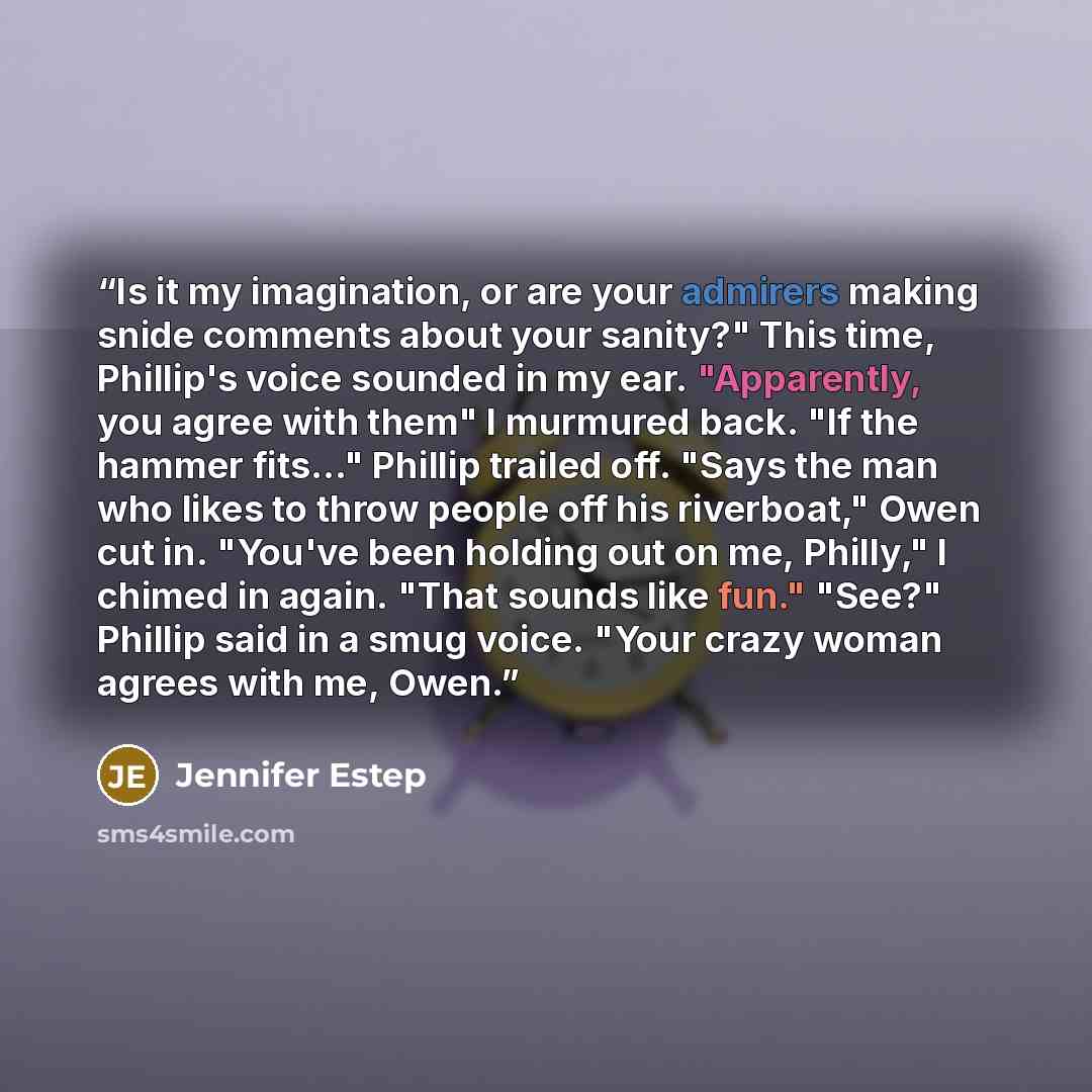 “Is it my imagination, or are your admirers making snide comments about your sanity?" This time, Phillip's voice sounded in my ear. "Apparently, you agree with them" I murmured back. "If the hammer fits..." Phillip trailed off. "Says the man who likes to throw people off his riverboat," Owen cut…” quote by Jennifer Estep