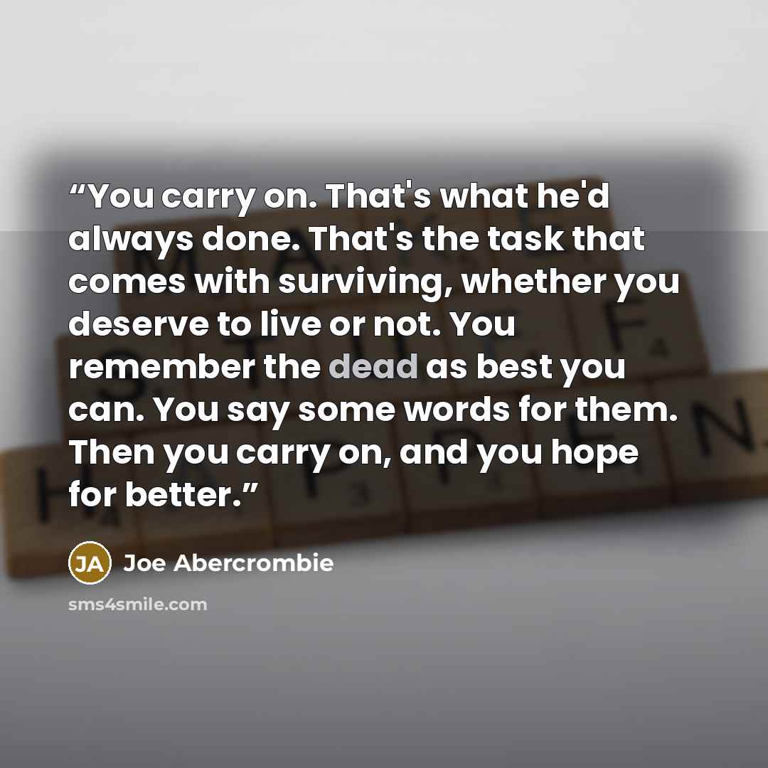 “You carry on. That's what he'd always done. That's the task that comes with surviving, whether you deserve to live or not. You remember the dead as best you can. You say some words for them. Then you carry on, and you hope for better.” quote by Joe Abercrombie