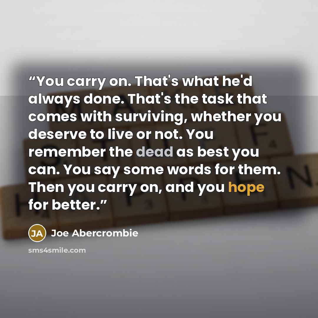 “You carry on. That's what he'd always done. That's the task that comes with surviving, whether you deserve to live or not. You remember the dead as best you can. You say some words for them. Then you carry on, and you hope for better.” quote by Joe Abercrombie