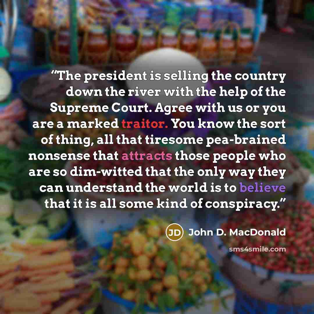 “The president is selling the country down the river with the help of the Supreme Court. Agree with us or you are a marked traitor. You know the sort of thing, all that tiresome pea-brained nonsense that attracts those people who are so dim-witted that the only way they can understand the world is…” quote by John D. MacDonald