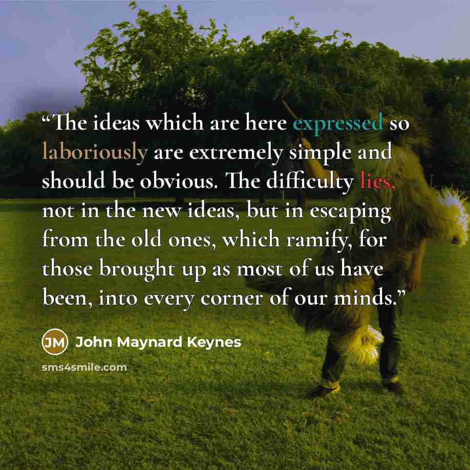 “The ideas which are here expressed so laboriously are extremely simple and should be obvious. The difficulty lies, not in the new ideas, but in escaping from the old ones, which ramify, for those brought up as most of us have been, into every corner of our minds.” quote by John Maynard Keynes