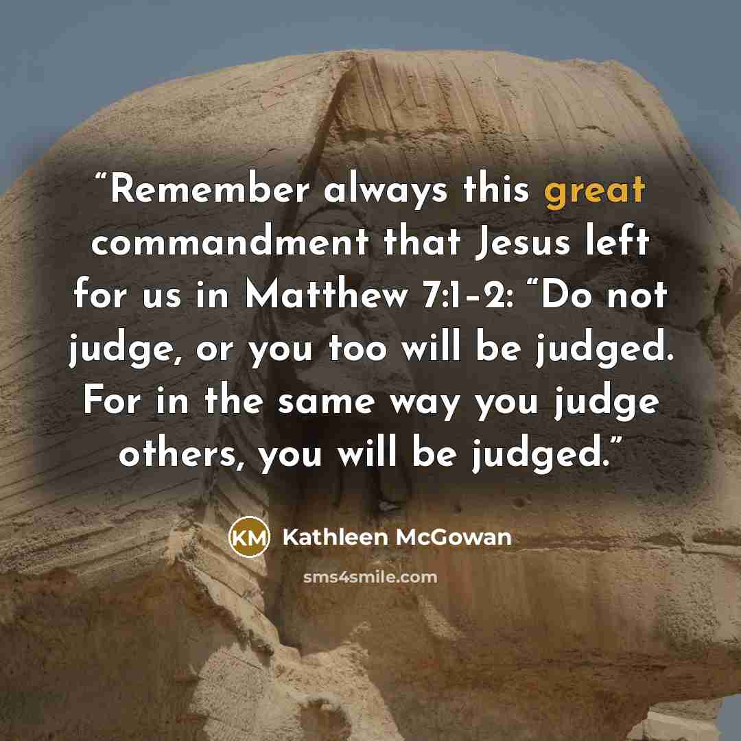 “Remember always this great commandment that Jesus left for us in Matthew 7:1–2: “Do not judge, or you too will be judged. For in the same way you judge others, you will be judged.” quote by Kathleen McGowan