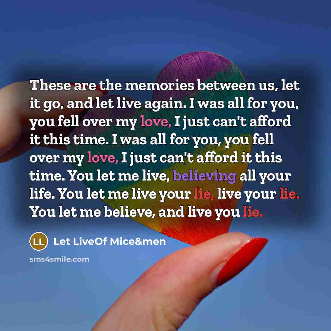 “These are the memories between us, let it go, and let live again. I was all for you, you fell over my love, I just can't afford it this time. I was all for you, you fell over my love, I just can't afford it this time. You let me live, believing all your life. You let me live your lie, live your…” quote by Let LiveOf Mice&men