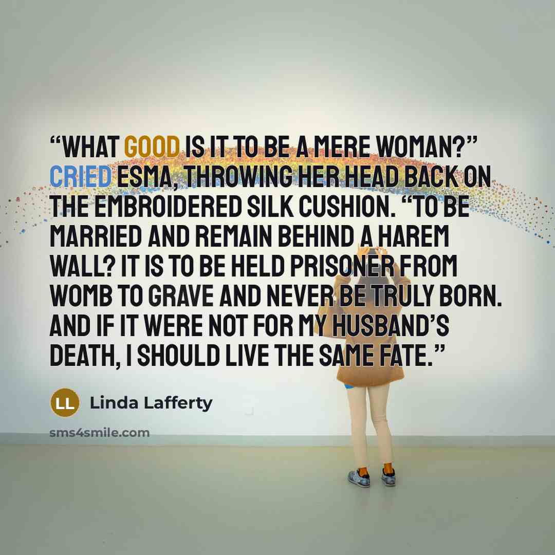 “What good is it to be a mere woman?” cried Esma, throwing her head back on the embroidered silk cushion. “To be married and remain behind a harem wall? It is to be held prisoner from womb to grave and never be truly born. And if it were not for my husband’s death, I should live the same fate.” quote by Linda Lafferty