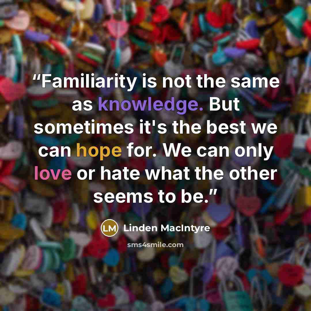 “Familiarity is not the same as knowledge. But sometimes it's the best we can hope for. We can only love or hate what the other seems to be.” quote by Linden MacIntyre