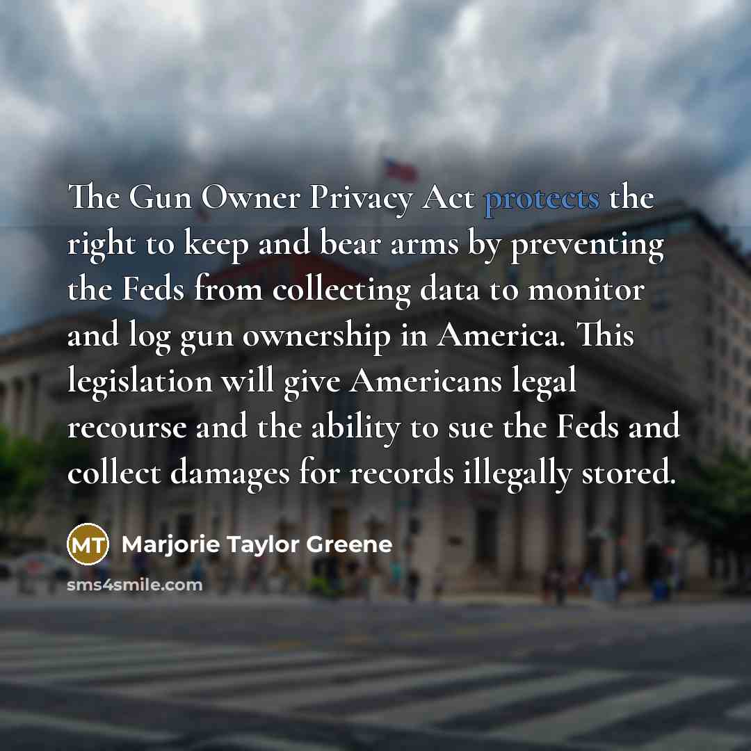 “The Gun Owner Privacy Act protects the right to keep and bear arms by preventing the Feds from collecting data to monitor and log gun ownership in America. This legislation will give Americans legal recourse and the ability to sue the Feds and collect damages for records illegally stored.” quote by Marjorie Taylor Greene