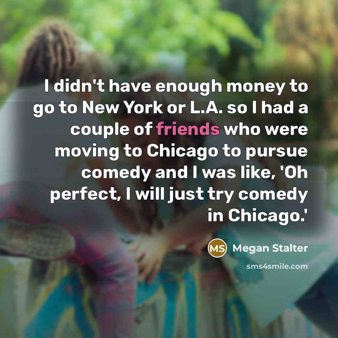 “I didn't have enough money to go to New York or L.A. so I had a couple of friends who were moving to Chicago to pursue comedy and I was like, 'Oh perfect, I will just try comedy in Chicago.'” quote by Megan Stalter