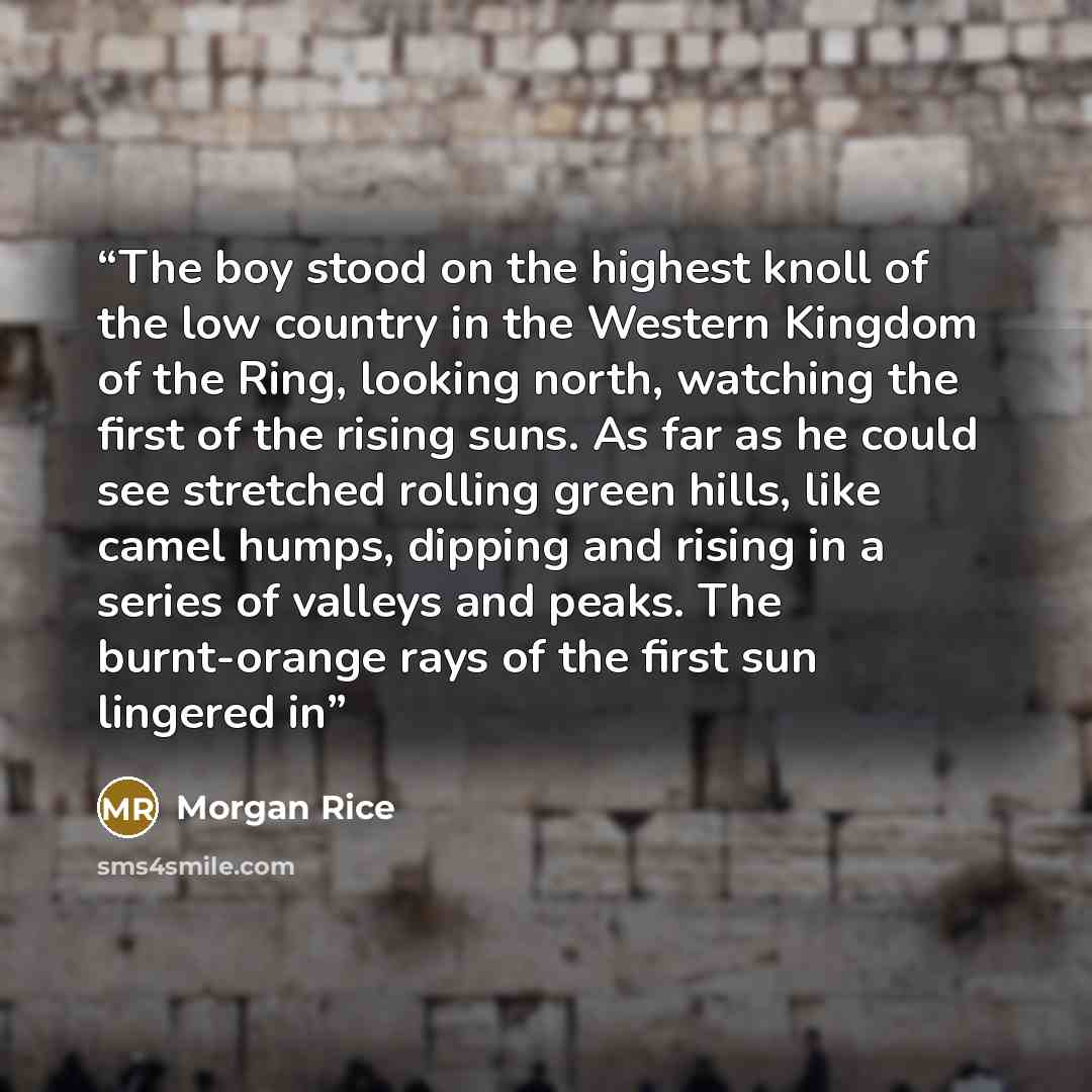 “The boy stood on the highest knoll of the low country in the Western Kingdom of the Ring, looking north, watching the first of the rising suns. As far as he could see stretched rolling green hills, like camel humps, dipping and rising in a series of valleys and peaks. The burnt-orange rays of the…” quote by Morgan Rice