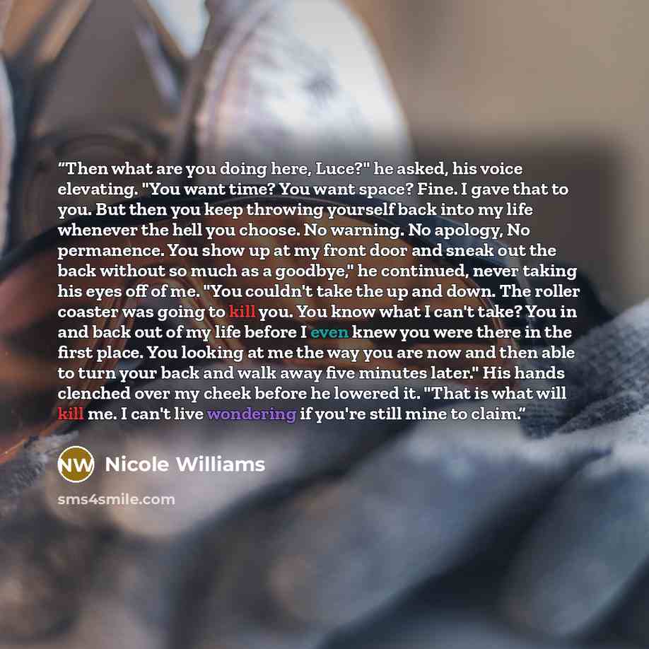 “Then what are you doing here, Luce?" he asked, his voice elevating. "You want time? You want space? Fine. I gave that to you. But then you keep throwing yourself back into my life whenever the hell you choose. No warning. No apology, No permanence. You show up at my front door and sneak out the…” quote by Nicole Williams