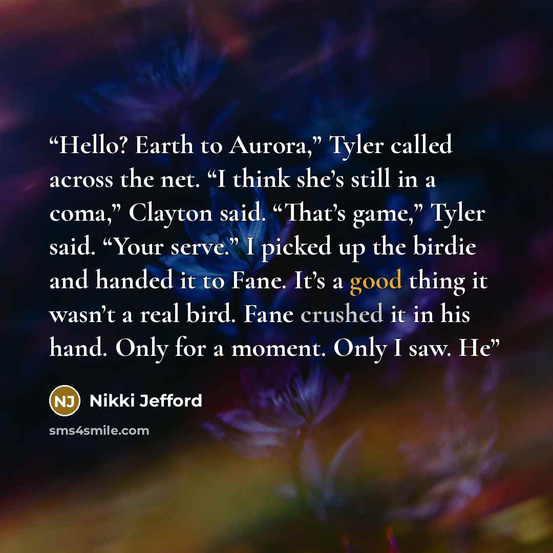 “Hello? Earth to Aurora,” Tyler called across the net. “I think she’s still in a coma,” Clayton said. “That’s game,” Tyler said. “Your serve.” I picked up the birdie and handed it to Fane. It’s a good thing it wasn’t a real bird. Fane crushed it in his hand. Only for a moment. Only I saw. He” quote by Nikki Jefford