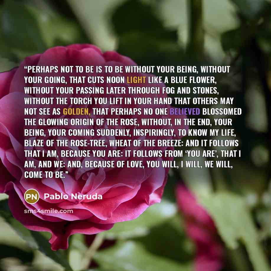 “Perhaps not to be is to be without your being, without your going, that cuts noon light like a blue flower, without your passing later through fog and stones, without the torch you lift in your hand that others may not see as golden, that perhaps no one believed blossomed the glowing origin of the…” quote by Pablo Neruda