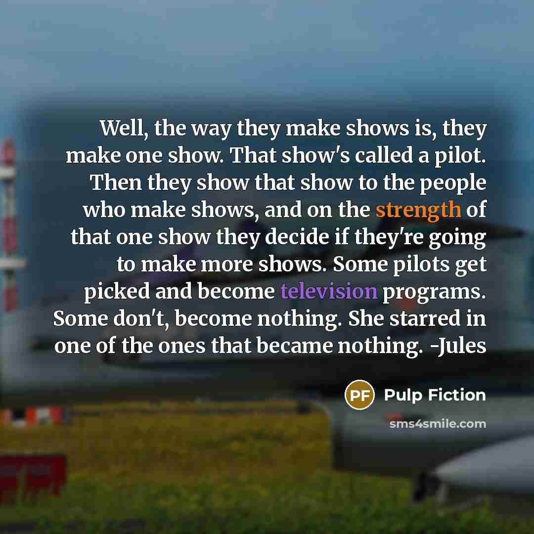 “Well, the way they make shows is, they make one show. That show's called a pilot. Then they show that show to the people who make shows, and on the strength of that one show they decide if they're going to make more shows. Some pilots get picked and become television programs. Some don't, become…” quote by Pulp Fiction