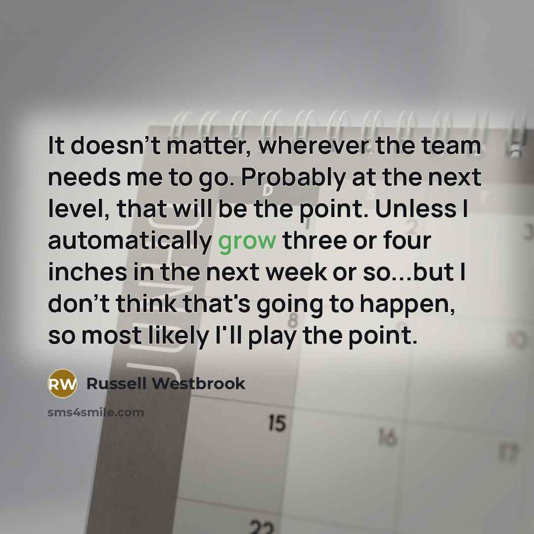 “It doesn't matter, wherever the team needs me to go. Probably at the next level, that will be the point. Unless I automatically grow three or four inches in the next week or so...but I don't think that's going to happen, so most likely I'll play the point.” quote by Russell Westbrook