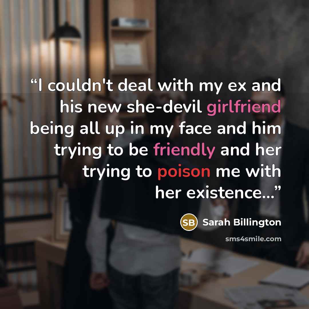 “I couldn't deal with my ex and his new she-devil girlfriend being all up in my face and him trying to be friendly and her trying to poison me with her existence...” quote by Sarah Billington
