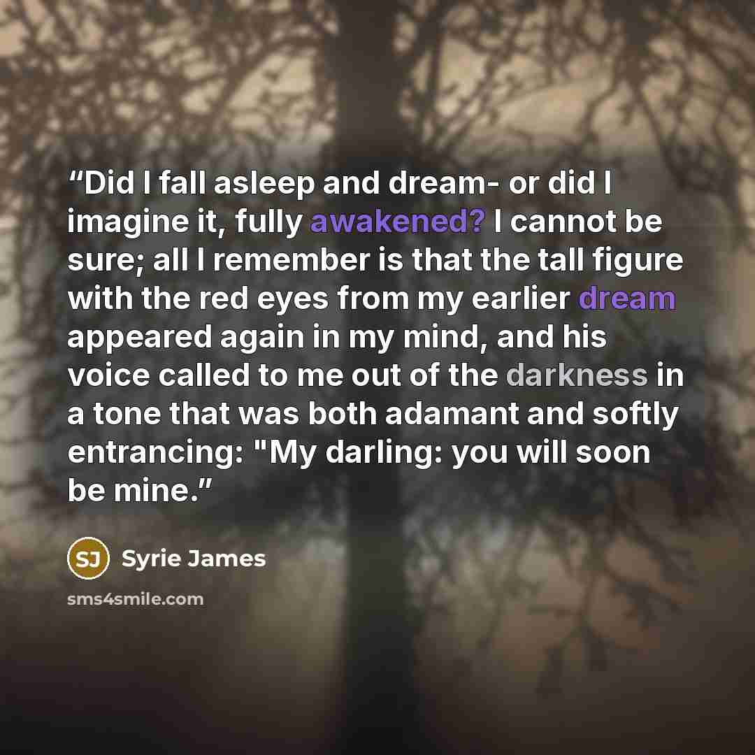 “Did I fall asleep and dream- or did I imagine it, fully awakened? I cannot be sure; all I remember is that the tall figure with the red eyes from my earlier dream appeared again in my mind, and his voice called to me out of the darkness in a tone that was both adamant and softly entrancing: "My…” quote by Syrie James