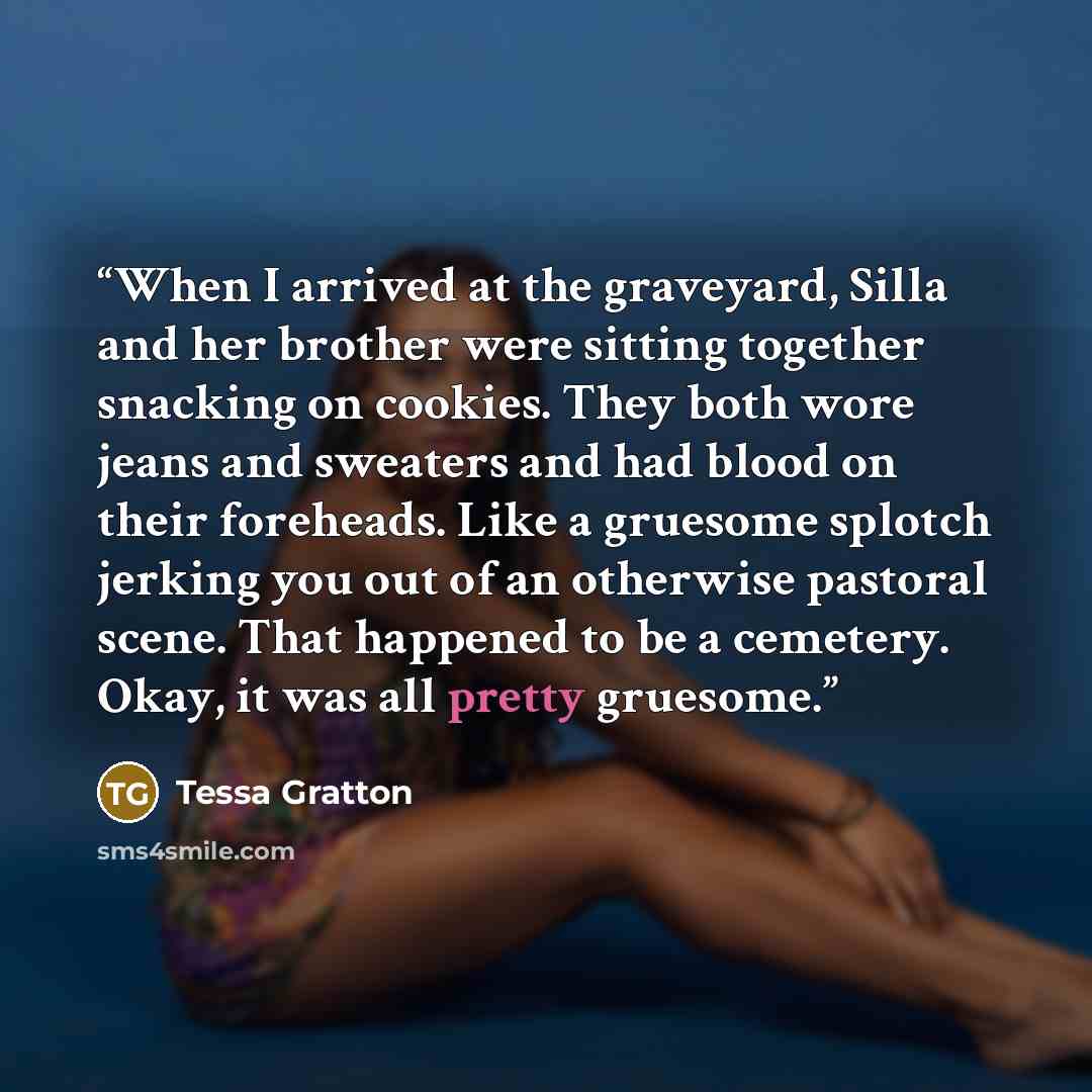 “When I arrived at the graveyard, Silla and her brother were sitting together snacking on cookies. They both wore jeans and sweaters and had blood on their foreheads. Like a gruesome splotch jerking you out of an otherwise pastoral scene. That happened to be a cemetery. Okay, it was all pretty…” quote by Tessa Gratton