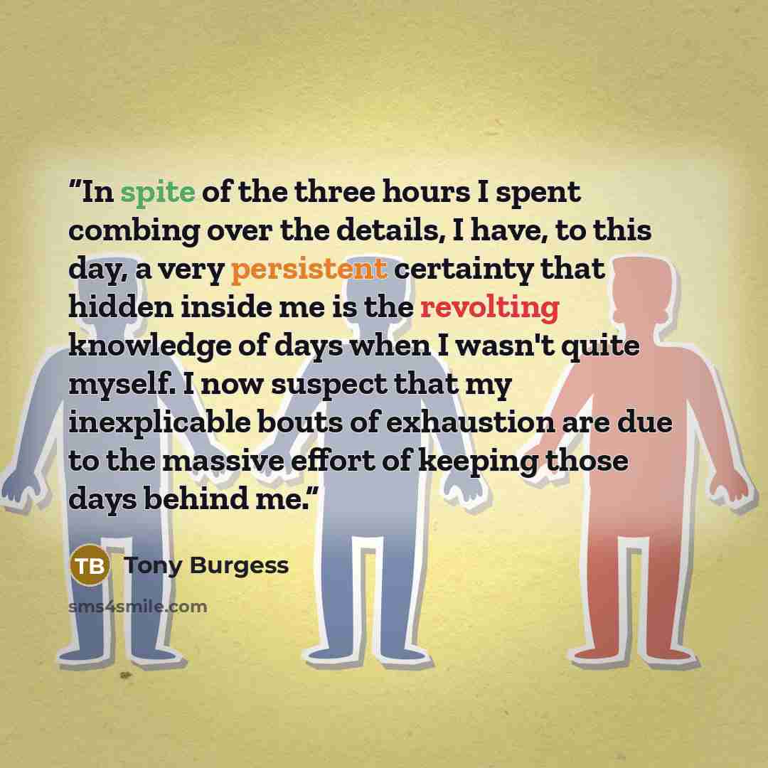 “In spite of the three hours I spent combing over the details, I have, to this day, a very persistent certainty that hidden inside me is the revolting knowledge of days when I wasn't quite myself. I now suspect that my inexplicable bouts of exhaustion are due to the massive effort of keeping those…” quote by Tony Burgess