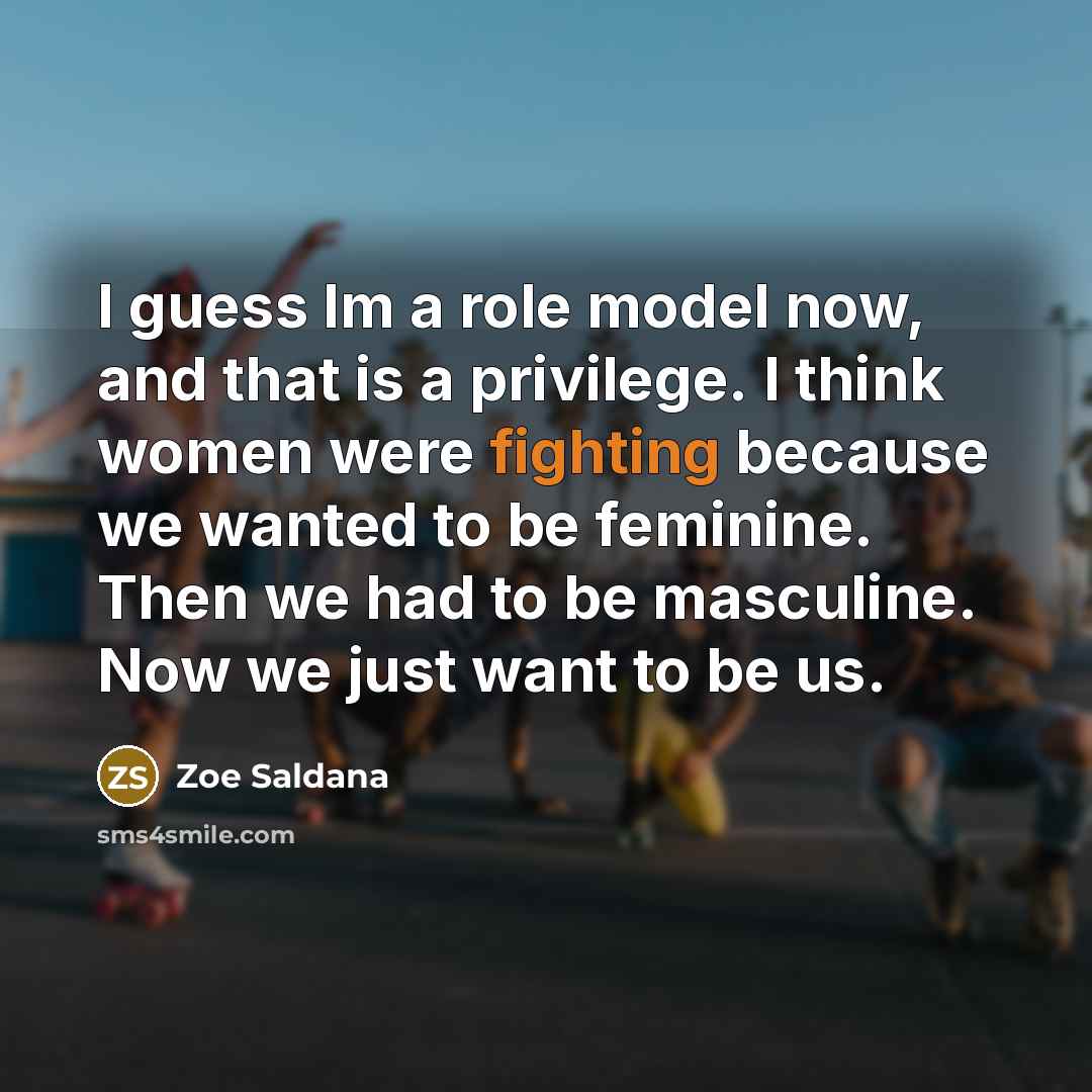 “I guess Im a role model now, and that is a privilege. I think women were fighting because we wanted to be feminine. Then we had to be masculine. Now we just want to be us.” quote by Zoe Saldana
