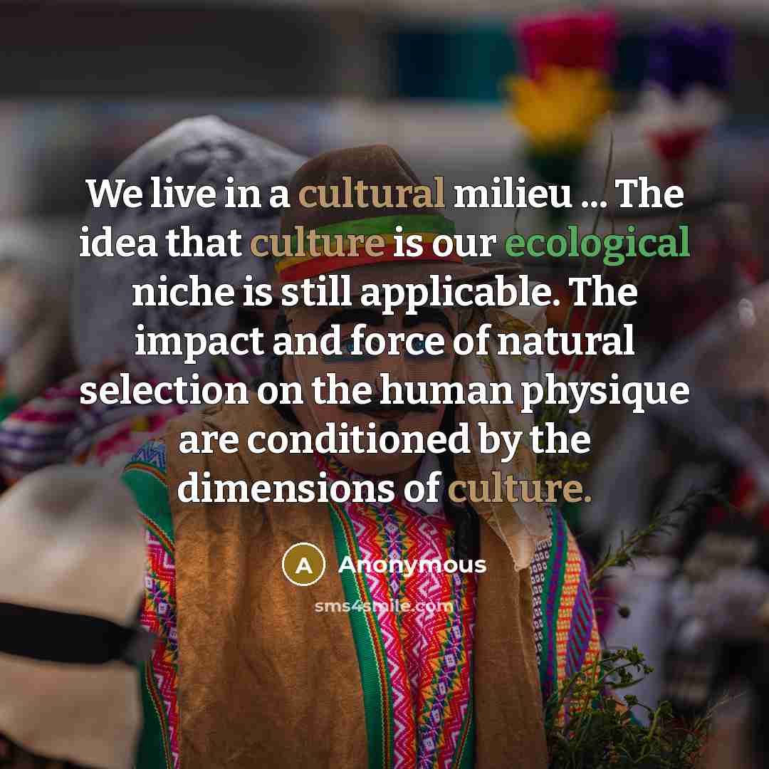 “We live in a cultural milieu ... The idea that culture is our ecological niche is still applicable. The impact and force of natural selection on the human physique are conditioned by the dimensions of culture.” quote by Anonymous