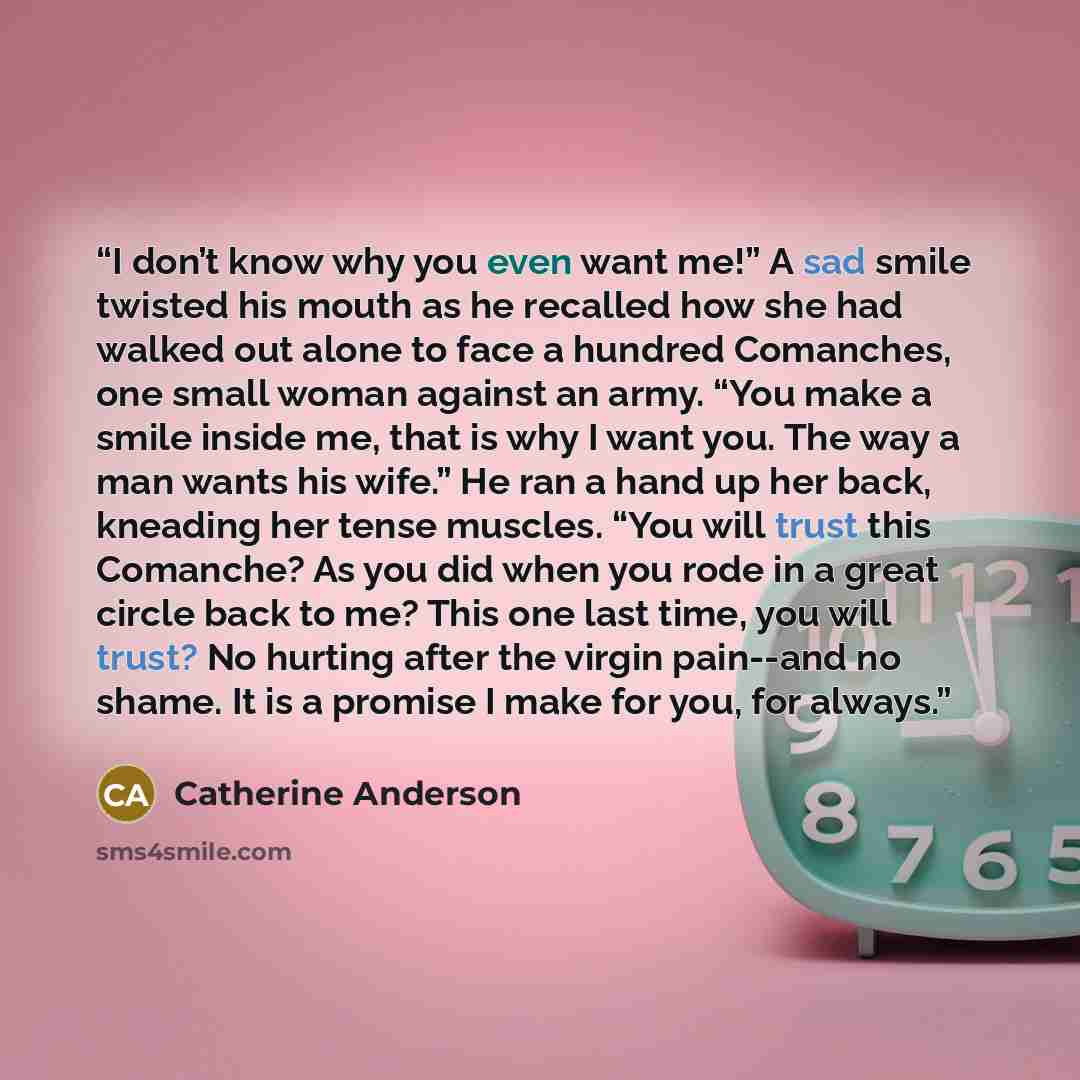 “I don’t know why you even want me!” A sad smile twisted his mouth as he recalled how she had walked out alone to face a hundred Comanches, one small woman against an army. “You make a smile inside me, that is why I want you. The way a man wants his wife.” He ran a hand up her back, kneading her…” quote by Catherine Anderson