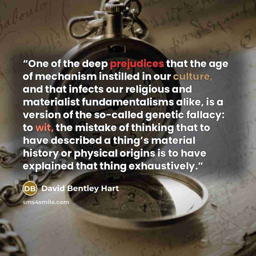 “One of the deep prejudices that the age of mechanism instilled in our culture, and that infects our religious and materialist fundamentalisms alike, is a version of the so-called genetic fallacy: to wit, the mistake of thinking that to have described a thing’s material history or physical origins…” quote by David Bentley Hart