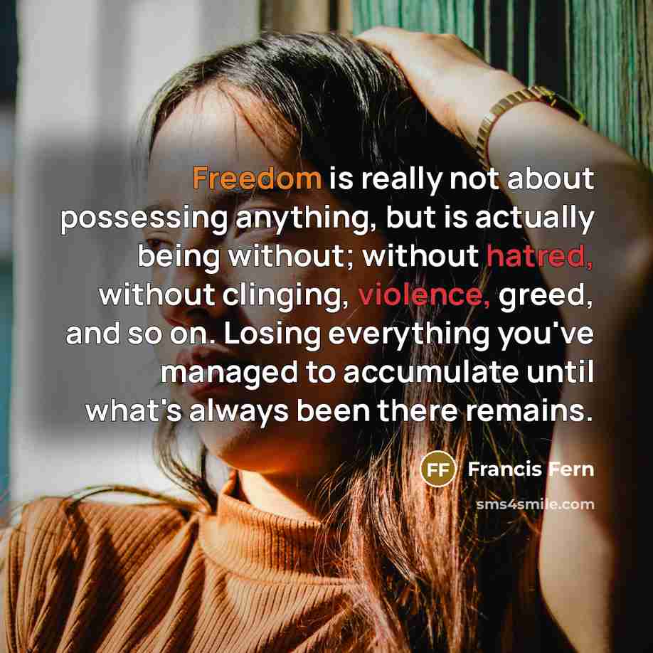 “Freedom is really not about possessing anything, but is actually being without; without hatred, without clinging, violence, greed, and so on. Losing everything you've managed to accumulate until what's always been there remains.” quote by Francis Fern