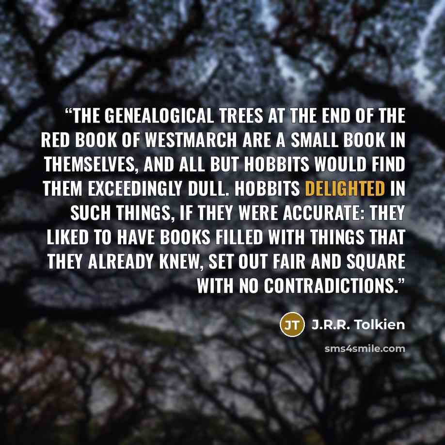 “The genealogical trees at the end of the Red Book of Westmarch are a small book in themselves, and all but Hobbits would find them exceedingly dull. Hobbits delighted in such things, if they were accurate: they liked to have books filled with things that they already knew, set out fair and square…” quote by J.R.R. Tolkien