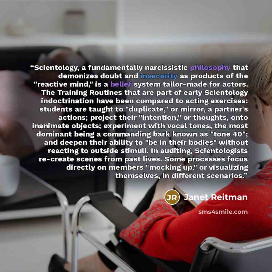 “Scientology, a fundamentally narcissistic philosophy that demonizes doubt and insecurity as products of the "reactive mind," is a belief system tailor-made for actors. The Training Routines that are part of early Scientology indoctrination have been compared to acting exercises: students are…” quote by Janet Reitman
