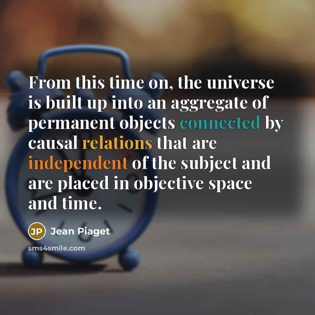 “From this time on, the universe is built up into an aggregate of permanent objects connected by causal relations that are independent of the subject and are placed in objective space and time.” quote by Jean Piaget
