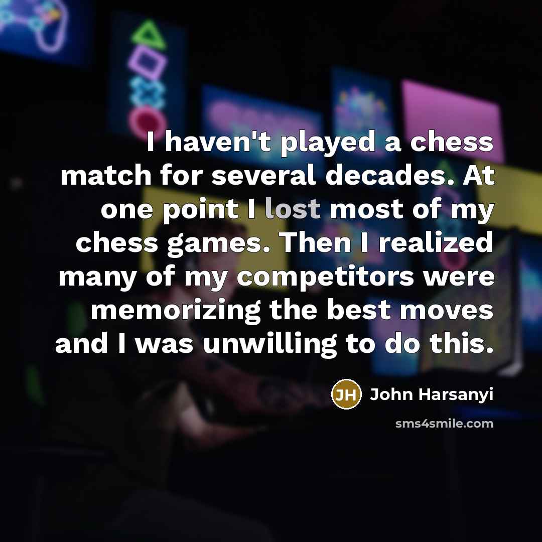 “I haven't played a chess match for several decades. At one point I lost most of my chess games. Then I realized many of my competitors were memorizing the best moves and I was unwilling to do this.” quote by John Harsanyi