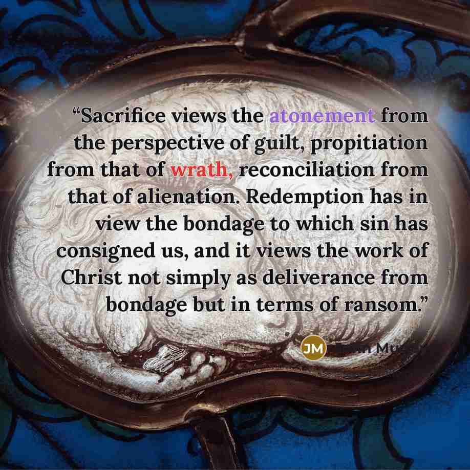 “Sacrifice views the atonement from the perspective of guilt, propitiation from that of wrath, reconciliation from that of alienation. Redemption has in view the bondage to which sin has consigned us, and it views the work of Christ not simply as deliverance from bondage but in terms of ransom.” quote by John Murray