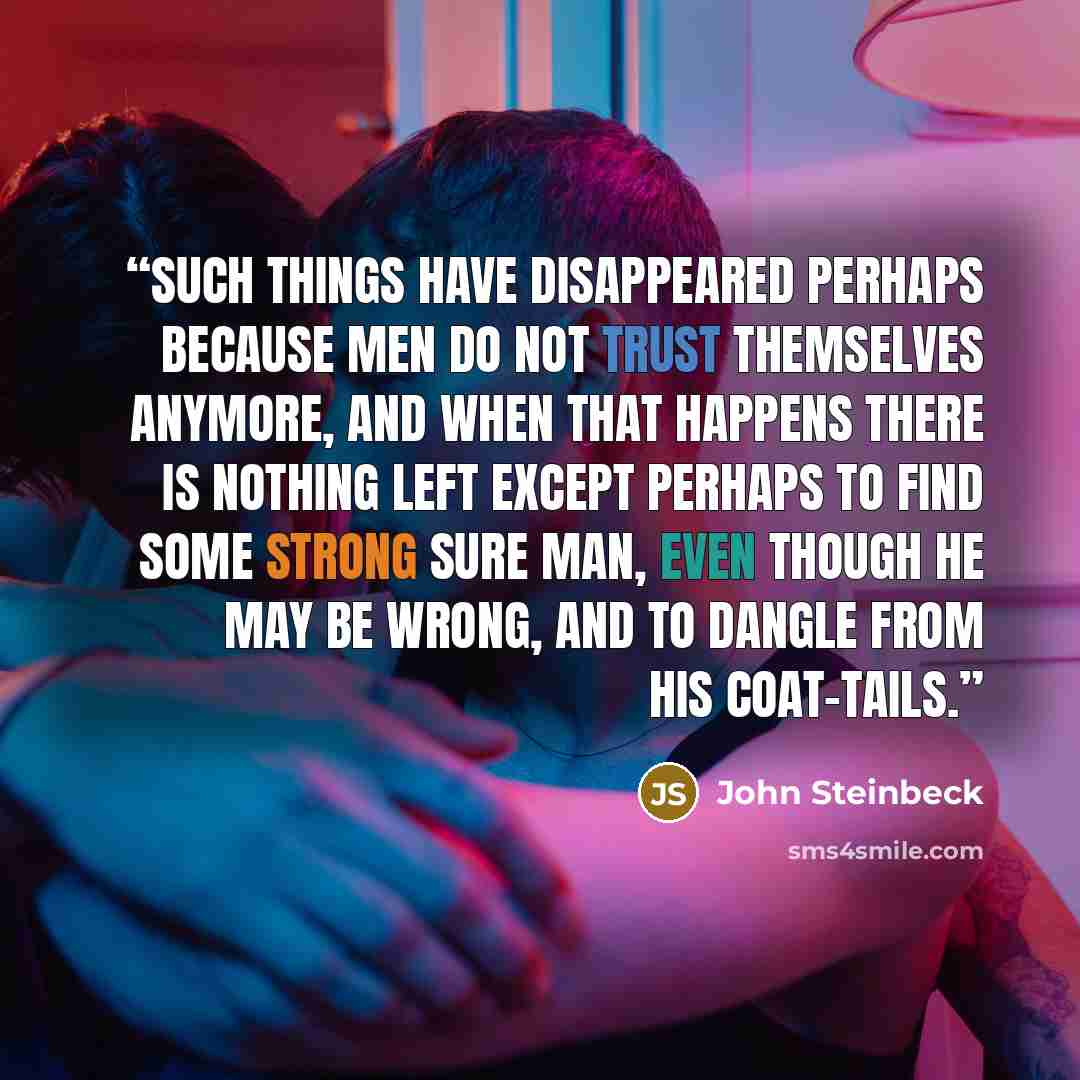 “Such things have disappeared perhaps because men do not trust themselves anymore, and when that happens there is nothing left except perhaps to find some strong sure man, even though he may be wrong, and to dangle from his coat-tails.” quote by John Steinbeck