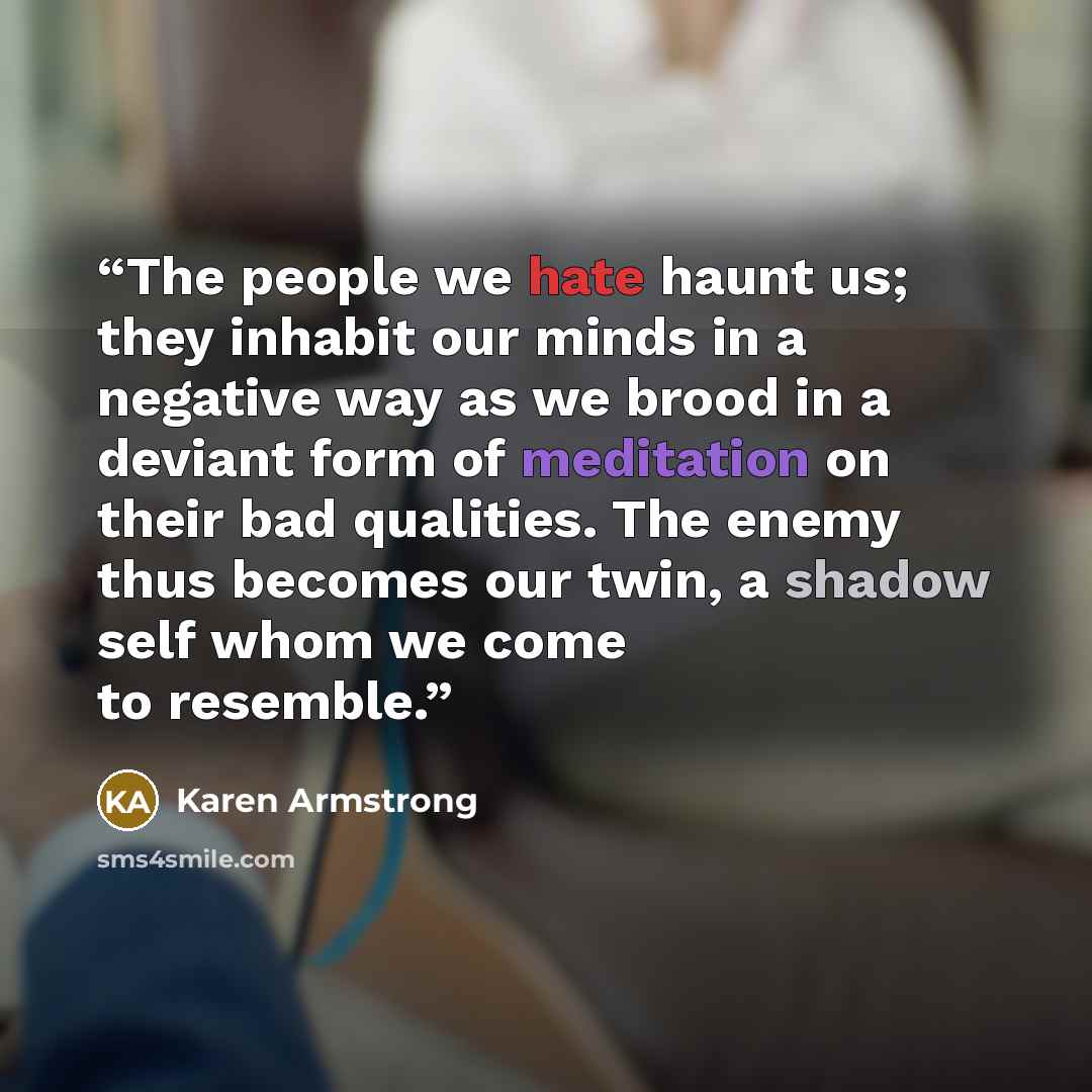 “The people we hate haunt us; they inhabit our minds in a negative way as we brood in a deviant form of meditation on their bad qualities. The enemy thus becomes our twin, a shadow self whom we come to resemble.” quote by Karen Armstrong