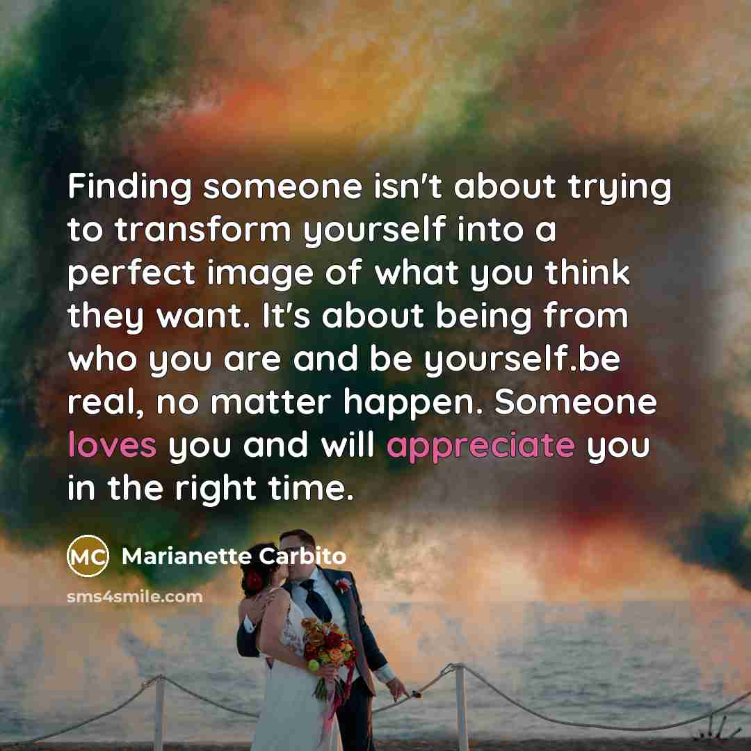 “Finding someone isn't about trying to transform yourself into a perfect image of what you think they want. It's about being from who you are and be yourself.be real, no matter happen. Someone loves you and will appreciate you in the right time.” quote by Marianette Carbito