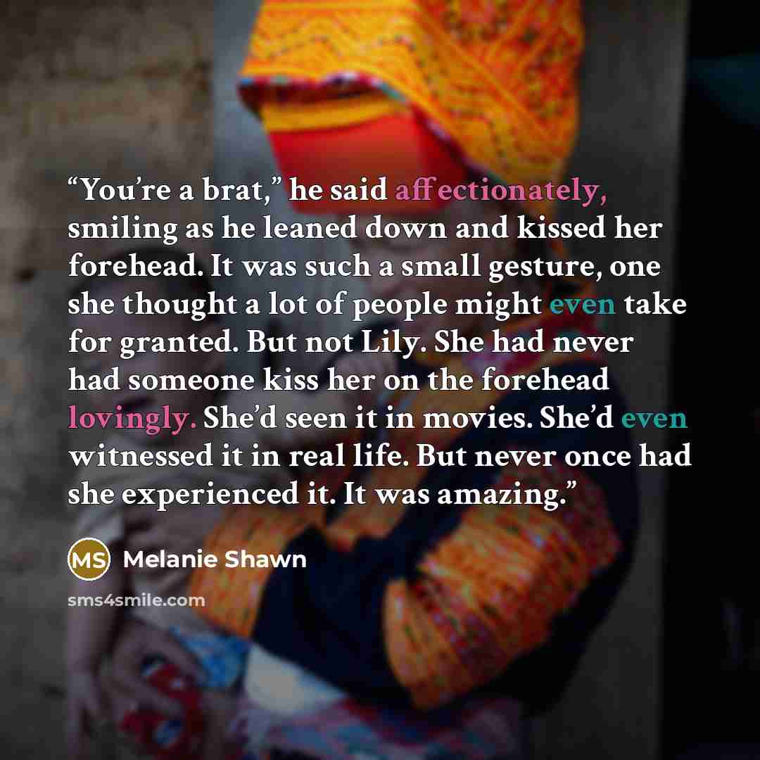 “You’re a brat,” he said affectionately, smiling as he leaned down and kissed her forehead. It was such a small gesture, one she thought a lot of people might even take for granted. But not Lily. She had never had someone kiss her on the forehead lovingly. She’d seen it in movies. She’d even…” quote by Melanie Shawn