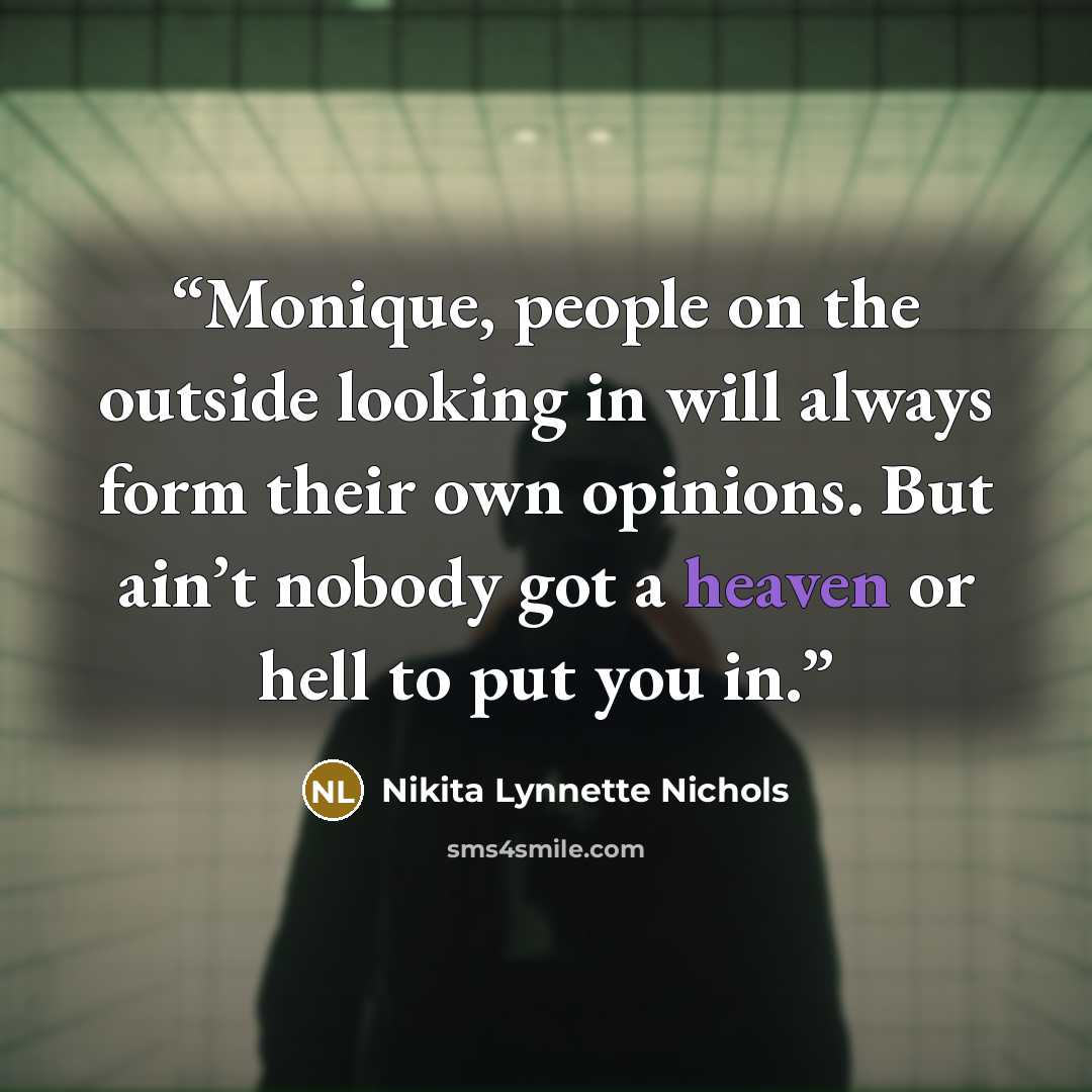 “Monique, people on the outside looking in will always form their own opinions. But ain’t nobody got a heaven or hell to put you in.” quote by Nikita Lynnette Nichols