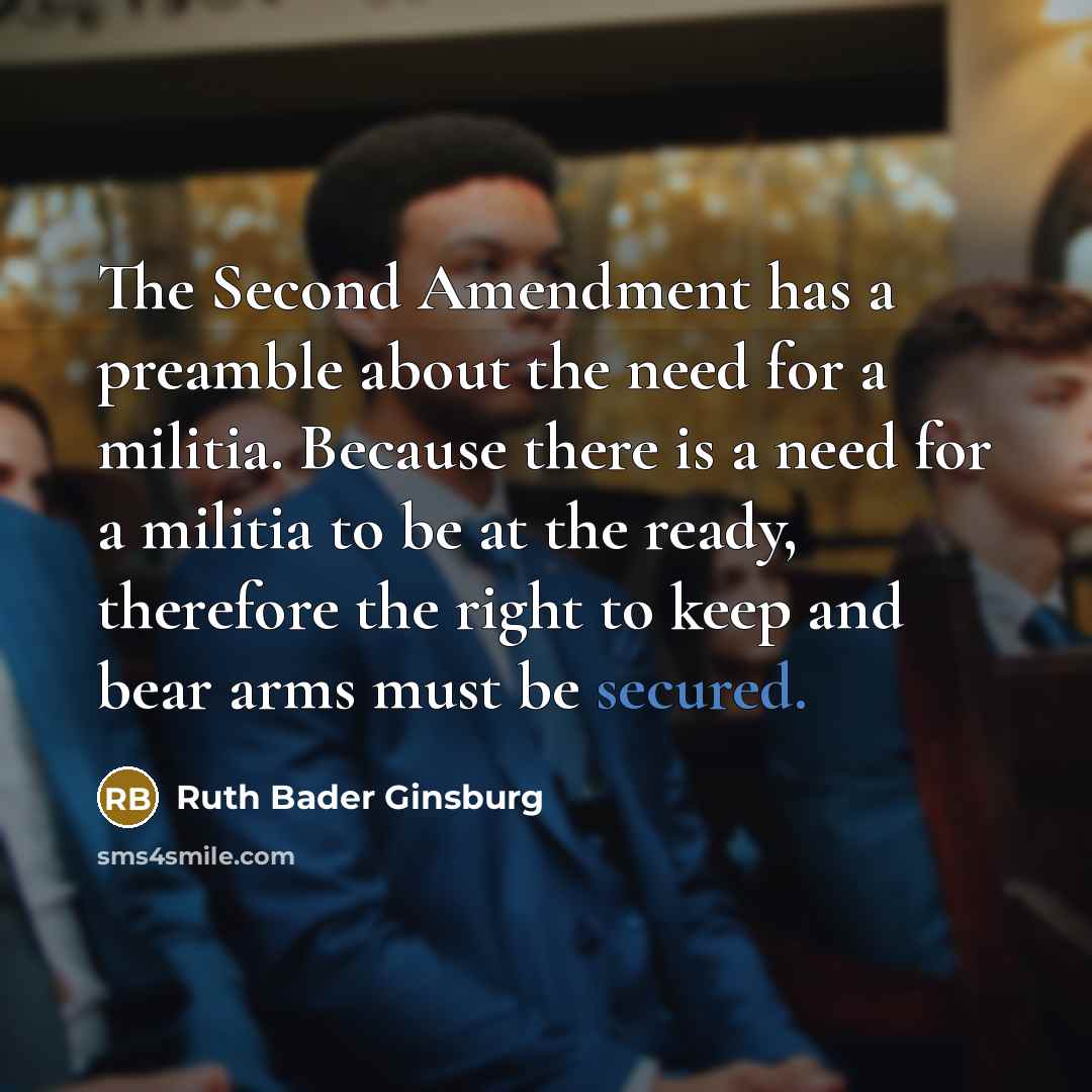 “The Second Amendment has a preamble about the need for a militia. Because there is a need for a militia to be at the ready, therefore the right to keep and bear arms must be secured.” quote by Ruth Bader Ginsburg