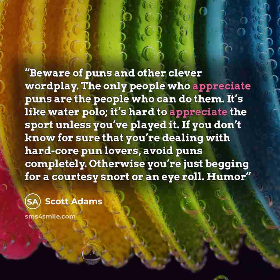 “Beware of puns and other clever wordplay. The only people who appreciate puns are the people who can do them. It’s like water polo; it’s hard to appreciate the sport unless you’ve played it. If you don’t know for sure that you’re dealing with hard-core pun lovers, avoid puns completely. Otherwise…” quote by Scott Adams