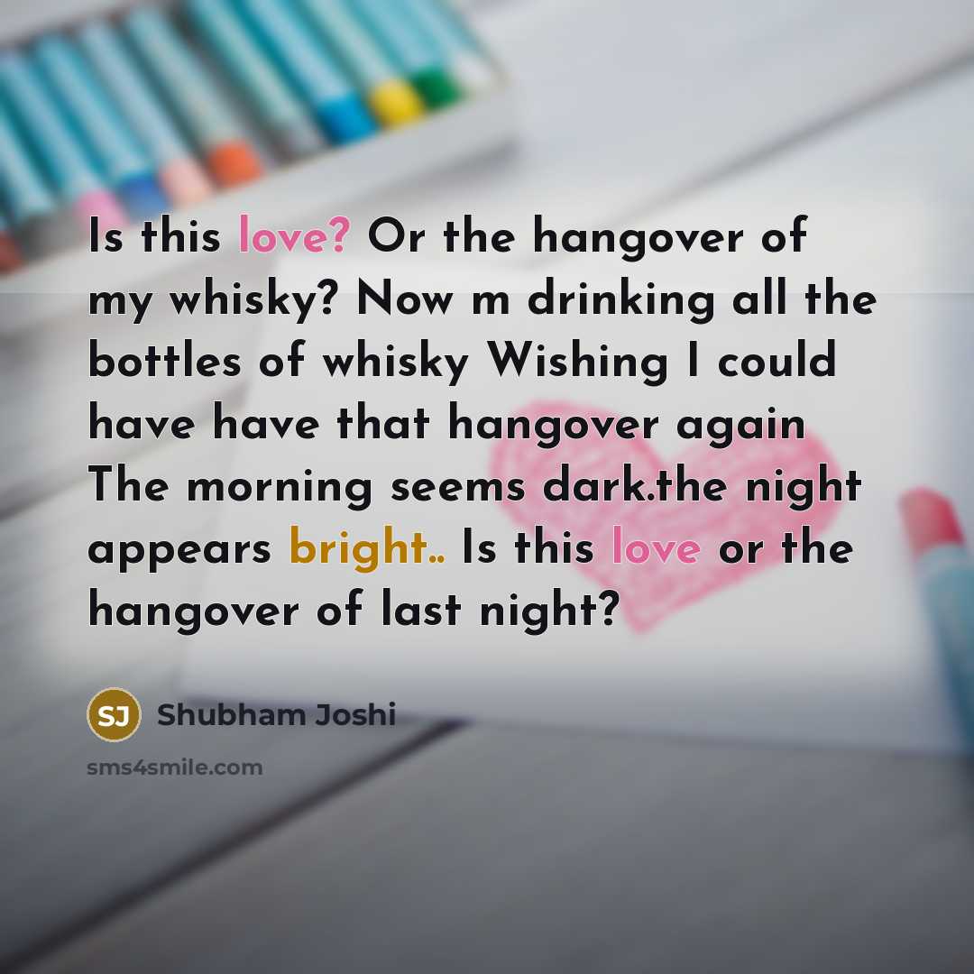 “Is this love? Or the hangover of my whisky? Now m drinking all the bottles of whisky Wishing I could have have that hangover again The morning seems dark.the night appears bright.. Is this love or the hangover of last night?” quote by Shubham Joshi