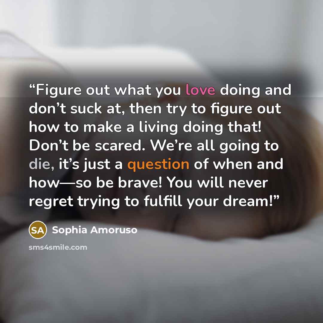 “Figure out what you love doing and don’t suck at, then try to figure out how to make a living doing that! Don’t be scared. We’re all going to die, it’s just a question of when and how—so be brave! You will never regret trying to fulfill your dream!” quote by Sophia Amoruso